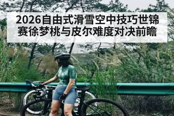 2026自由式滑雪空中技巧世锦赛徐梦桃与皮尔难度对决前瞻